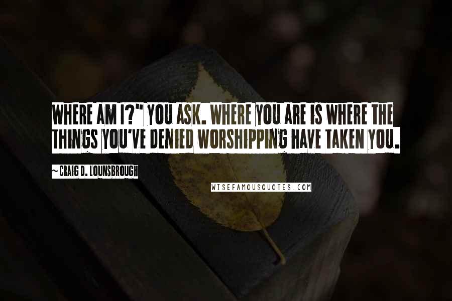 Craig D. Lounsbrough Quotes: Where am I?" you ask. Where you are is where the things you've denied worshipping have taken you.