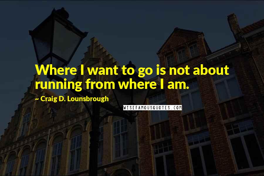 Craig D. Lounsbrough Quotes: Where I want to go is not about running from where I am.