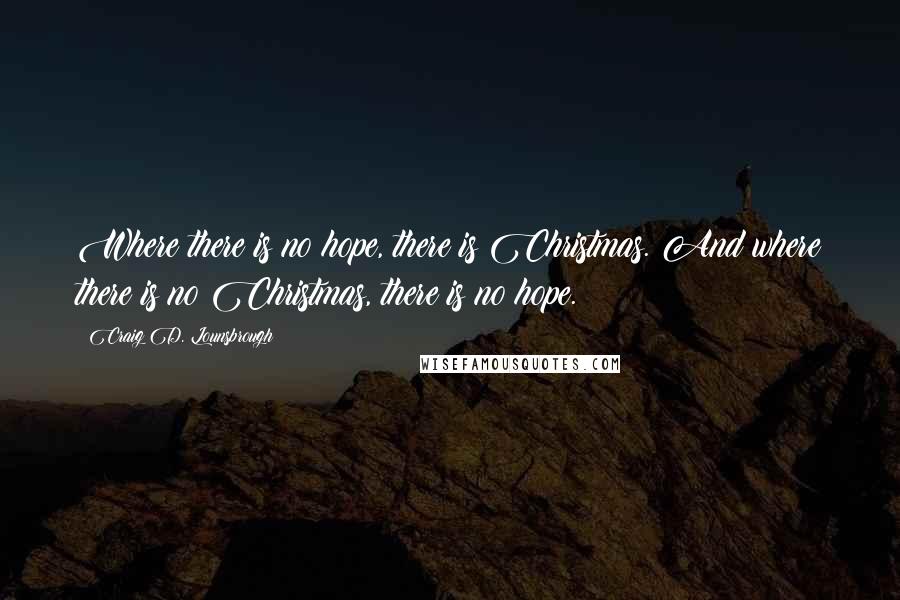 Craig D. Lounsbrough Quotes: Where there is no hope, there is Christmas. And where there is no Christmas, there is no hope.