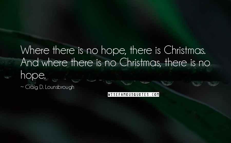 Craig D. Lounsbrough Quotes: Where there is no hope, there is Christmas. And where there is no Christmas, there is no hope.