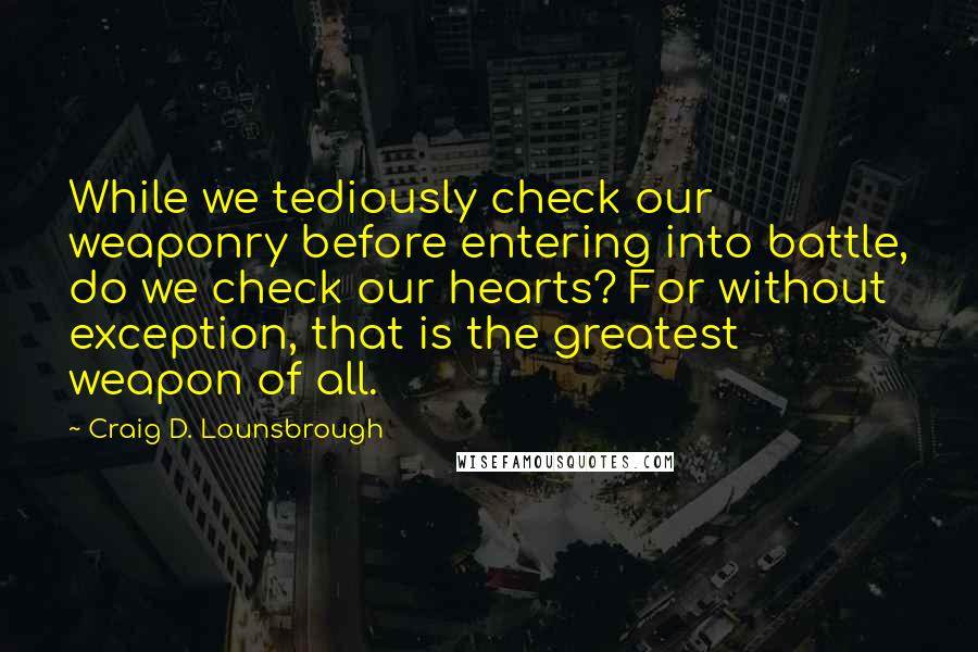 Craig D. Lounsbrough Quotes: While we tediously check our weaponry before entering into battle, do we check our hearts? For without exception, that is the greatest weapon of all.