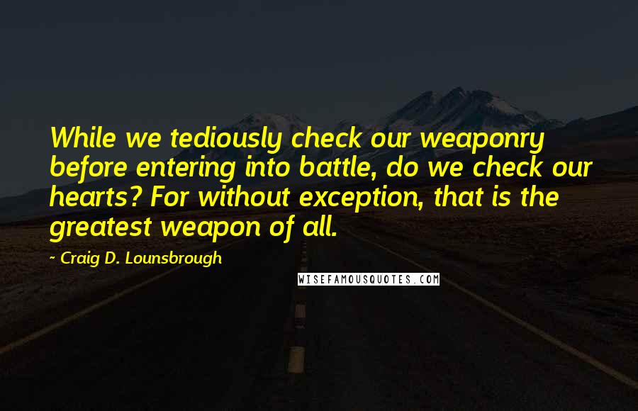 Craig D. Lounsbrough Quotes: While we tediously check our weaponry before entering into battle, do we check our hearts? For without exception, that is the greatest weapon of all.