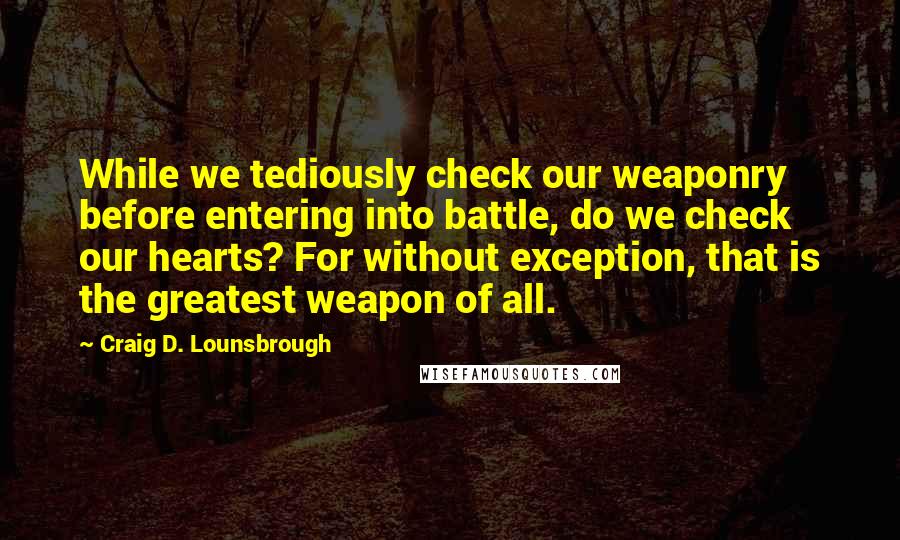 Craig D. Lounsbrough Quotes: While we tediously check our weaponry before entering into battle, do we check our hearts? For without exception, that is the greatest weapon of all.