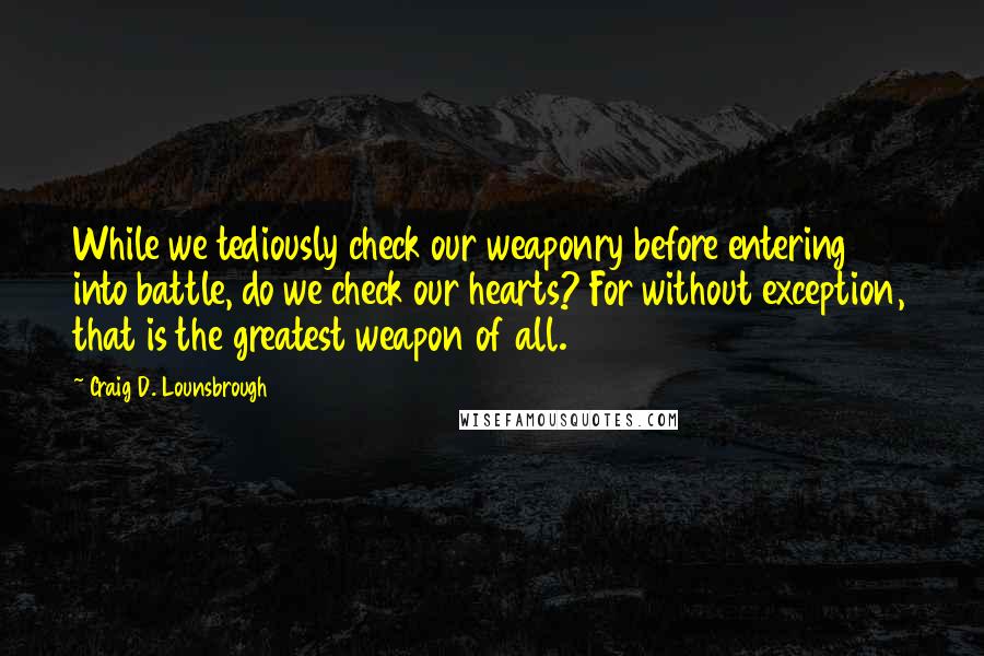 Craig D. Lounsbrough Quotes: While we tediously check our weaponry before entering into battle, do we check our hearts? For without exception, that is the greatest weapon of all.