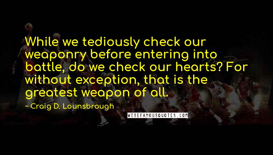 Craig D. Lounsbrough Quotes: While we tediously check our weaponry before entering into battle, do we check our hearts? For without exception, that is the greatest weapon of all.
