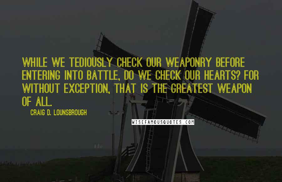 Craig D. Lounsbrough Quotes: While we tediously check our weaponry before entering into battle, do we check our hearts? For without exception, that is the greatest weapon of all.