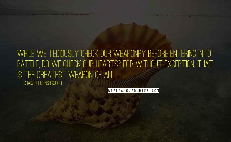 Craig D. Lounsbrough Quotes: While we tediously check our weaponry before entering into battle, do we check our hearts? For without exception, that is the greatest weapon of all.