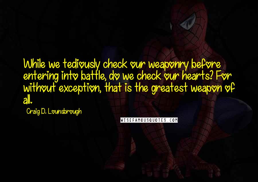 Craig D. Lounsbrough Quotes: While we tediously check our weaponry before entering into battle, do we check our hearts? For without exception, that is the greatest weapon of all.