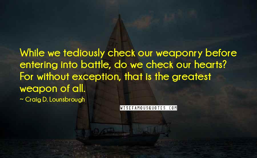 Craig D. Lounsbrough Quotes: While we tediously check our weaponry before entering into battle, do we check our hearts? For without exception, that is the greatest weapon of all.