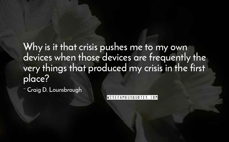 Craig D. Lounsbrough Quotes: Why is it that crisis pushes me to my own devices when those devices are frequently the very things that produced my crisis in the first place?