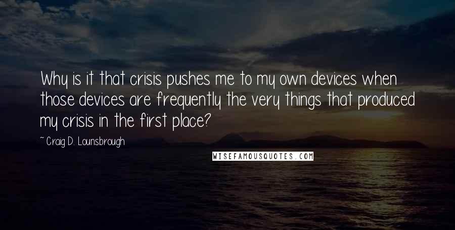 Craig D. Lounsbrough Quotes: Why is it that crisis pushes me to my own devices when those devices are frequently the very things that produced my crisis in the first place?