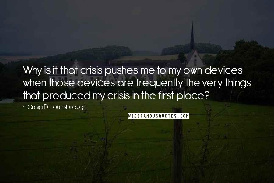 Craig D. Lounsbrough Quotes: Why is it that crisis pushes me to my own devices when those devices are frequently the very things that produced my crisis in the first place?