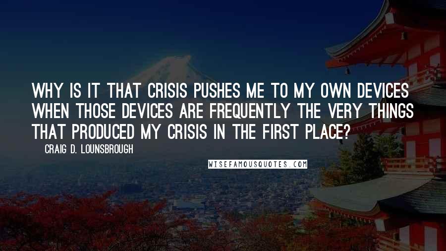 Craig D. Lounsbrough Quotes: Why is it that crisis pushes me to my own devices when those devices are frequently the very things that produced my crisis in the first place?