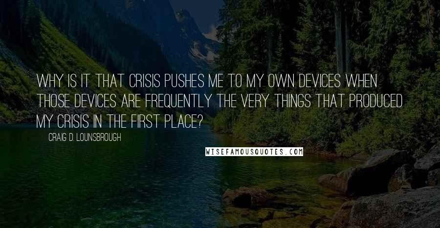 Craig D. Lounsbrough Quotes: Why is it that crisis pushes me to my own devices when those devices are frequently the very things that produced my crisis in the first place?