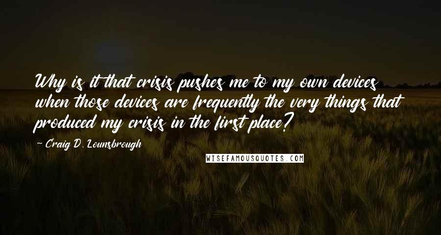 Craig D. Lounsbrough Quotes: Why is it that crisis pushes me to my own devices when those devices are frequently the very things that produced my crisis in the first place?