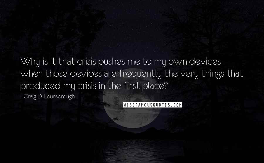 Craig D. Lounsbrough Quotes: Why is it that crisis pushes me to my own devices when those devices are frequently the very things that produced my crisis in the first place?