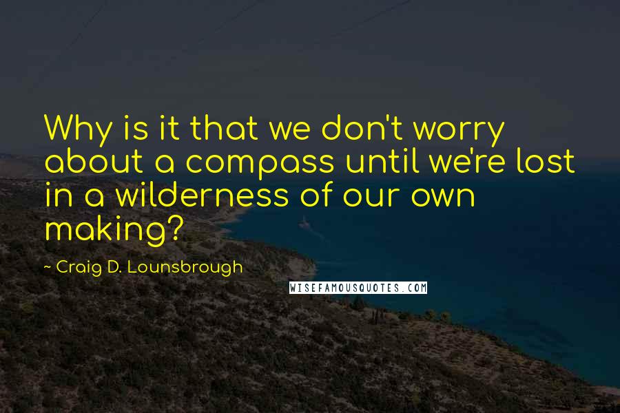 Craig D. Lounsbrough Quotes: Why is it that we don't worry about a compass until we're lost in a wilderness of our own making?