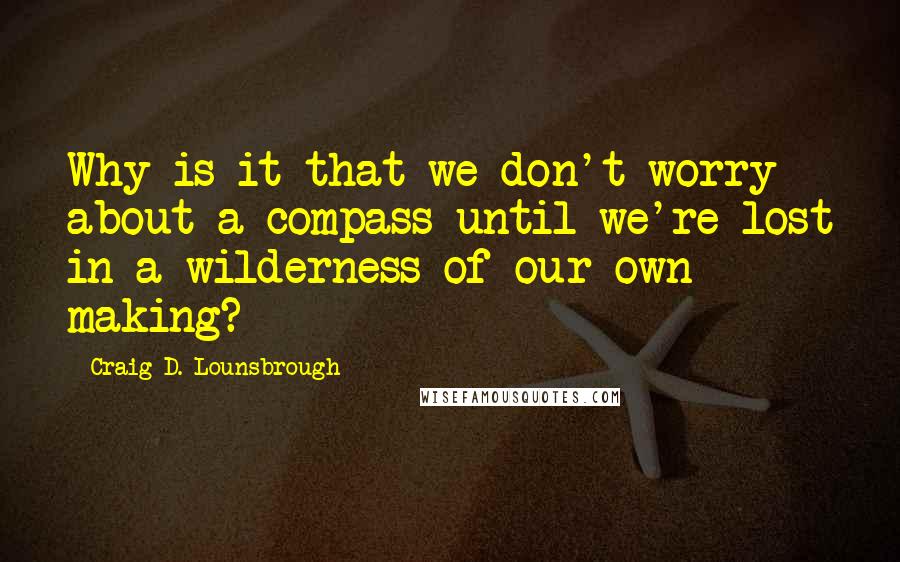 Craig D. Lounsbrough Quotes: Why is it that we don't worry about a compass until we're lost in a wilderness of our own making?