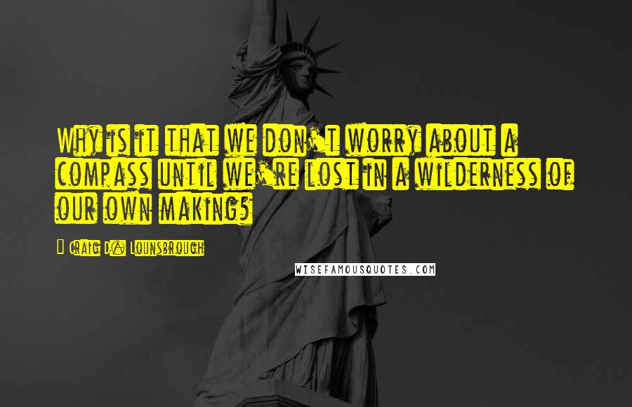 Craig D. Lounsbrough Quotes: Why is it that we don't worry about a compass until we're lost in a wilderness of our own making?