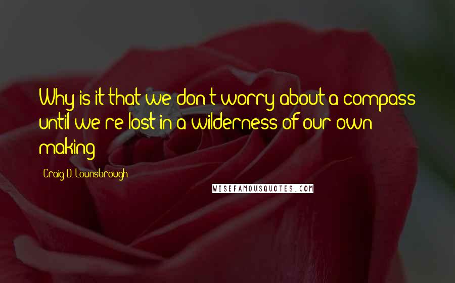 Craig D. Lounsbrough Quotes: Why is it that we don't worry about a compass until we're lost in a wilderness of our own making?