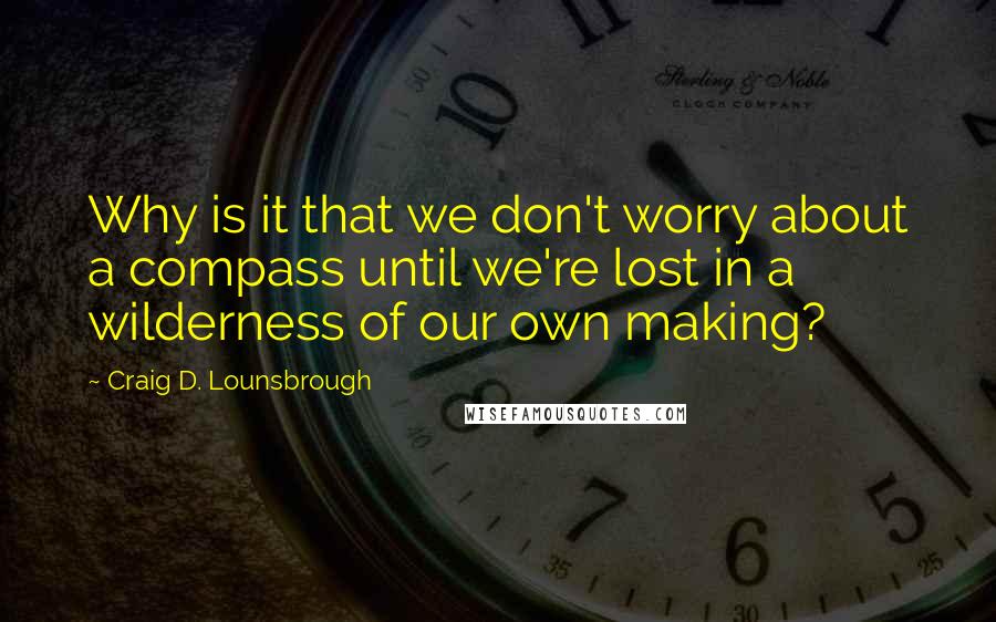 Craig D. Lounsbrough Quotes: Why is it that we don't worry about a compass until we're lost in a wilderness of our own making?