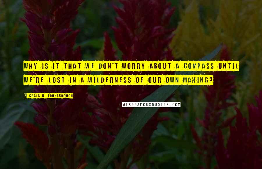 Craig D. Lounsbrough Quotes: Why is it that we don't worry about a compass until we're lost in a wilderness of our own making?