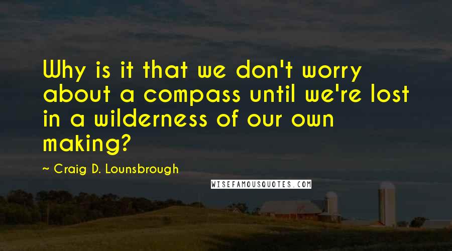 Craig D. Lounsbrough Quotes: Why is it that we don't worry about a compass until we're lost in a wilderness of our own making?