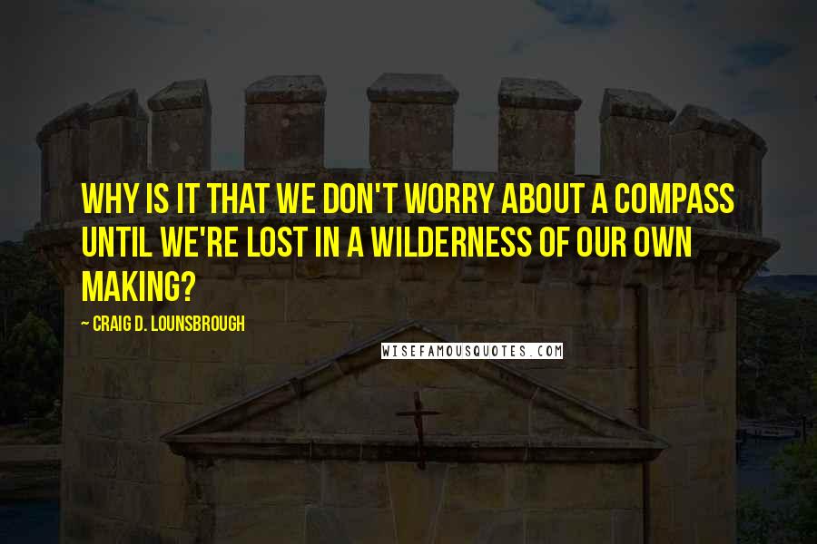 Craig D. Lounsbrough Quotes: Why is it that we don't worry about a compass until we're lost in a wilderness of our own making?