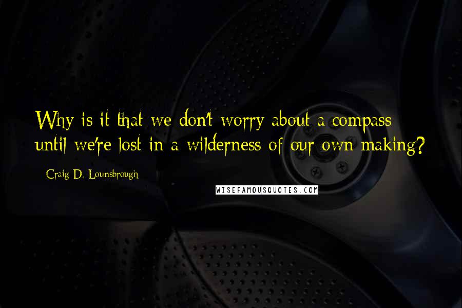 Craig D. Lounsbrough Quotes: Why is it that we don't worry about a compass until we're lost in a wilderness of our own making?