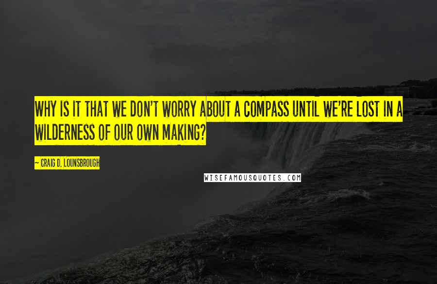Craig D. Lounsbrough Quotes: Why is it that we don't worry about a compass until we're lost in a wilderness of our own making?