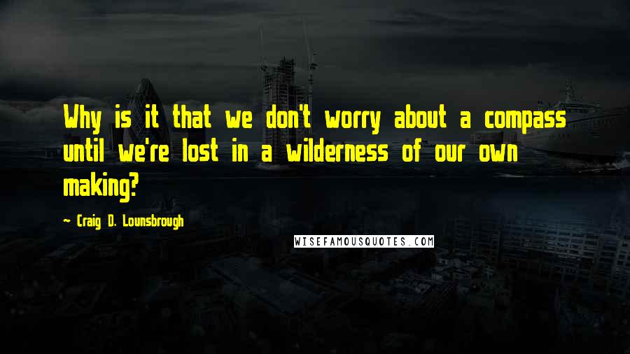 Craig D. Lounsbrough Quotes: Why is it that we don't worry about a compass until we're lost in a wilderness of our own making?