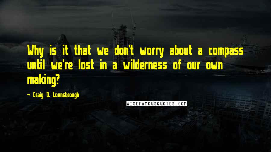 Craig D. Lounsbrough Quotes: Why is it that we don't worry about a compass until we're lost in a wilderness of our own making?