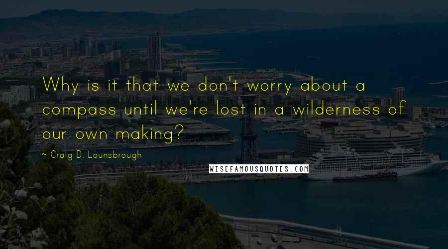 Craig D. Lounsbrough Quotes: Why is it that we don't worry about a compass until we're lost in a wilderness of our own making?