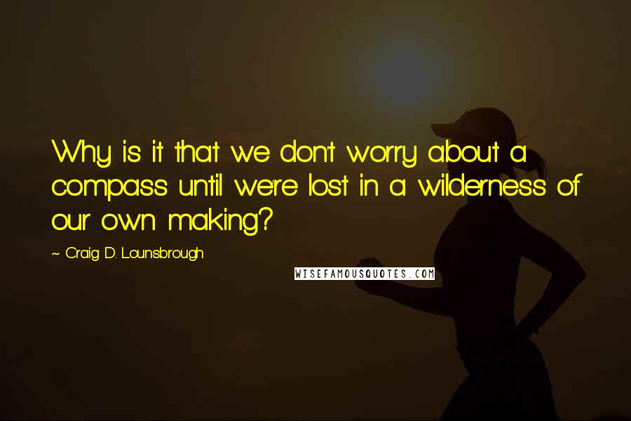 Craig D. Lounsbrough Quotes: Why is it that we don't worry about a compass until we're lost in a wilderness of our own making?