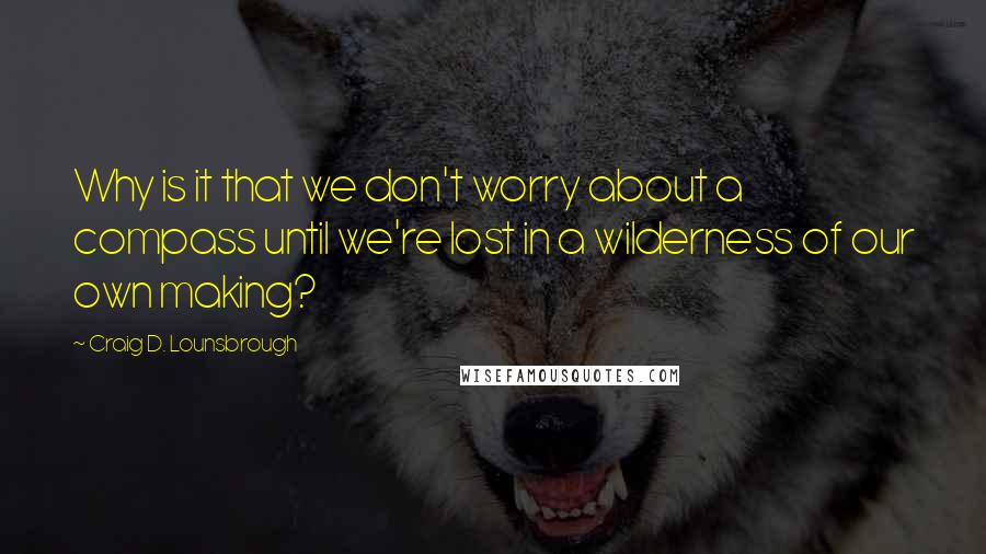 Craig D. Lounsbrough Quotes: Why is it that we don't worry about a compass until we're lost in a wilderness of our own making?