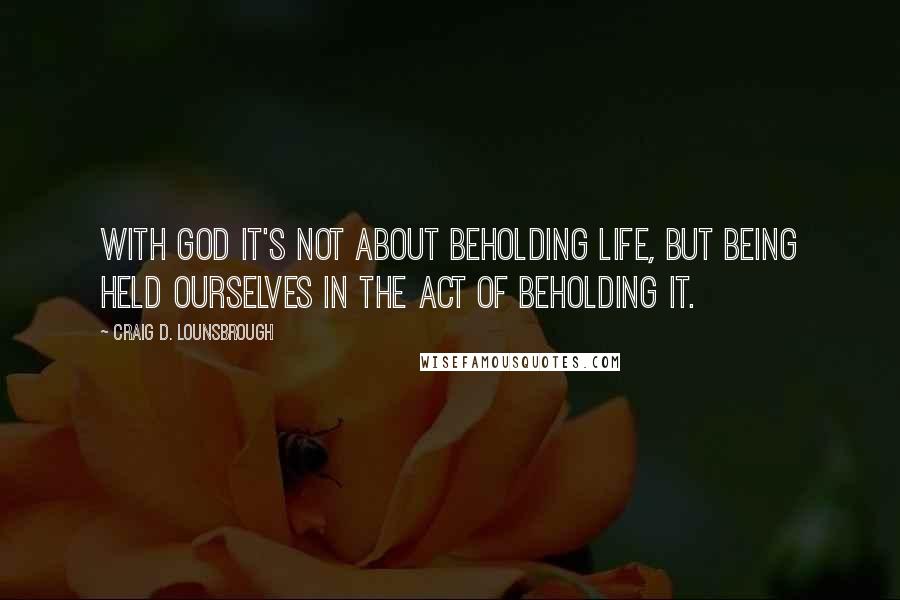 Craig D. Lounsbrough Quotes: With God it's not about beholding life, but being held ourselves in the act of beholding it.