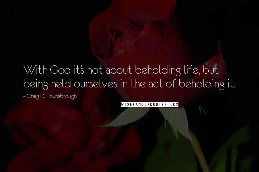 Craig D. Lounsbrough Quotes: With God it's not about beholding life, but being held ourselves in the act of beholding it.