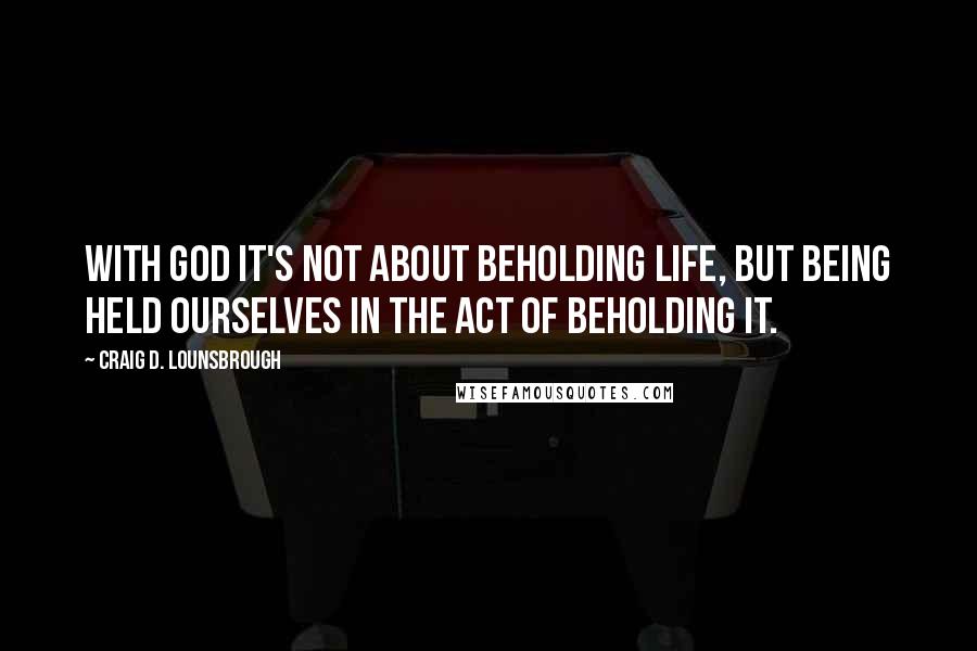 Craig D. Lounsbrough Quotes: With God it's not about beholding life, but being held ourselves in the act of beholding it.