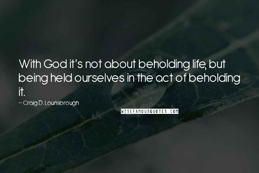 Craig D. Lounsbrough Quotes: With God it's not about beholding life, but being held ourselves in the act of beholding it.