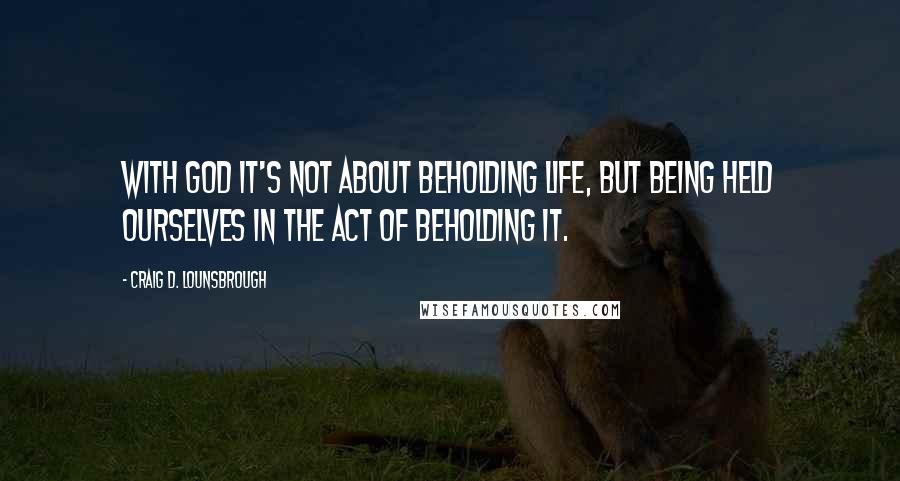 Craig D. Lounsbrough Quotes: With God it's not about beholding life, but being held ourselves in the act of beholding it.