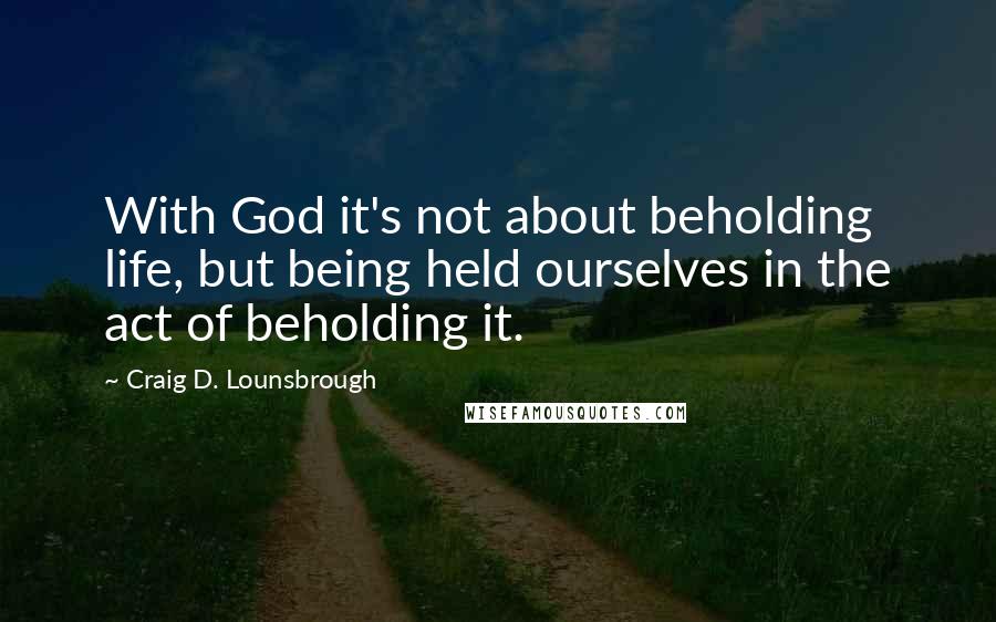 Craig D. Lounsbrough Quotes: With God it's not about beholding life, but being held ourselves in the act of beholding it.