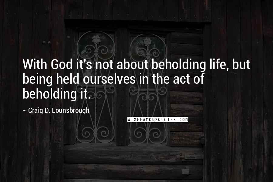 Craig D. Lounsbrough Quotes: With God it's not about beholding life, but being held ourselves in the act of beholding it.