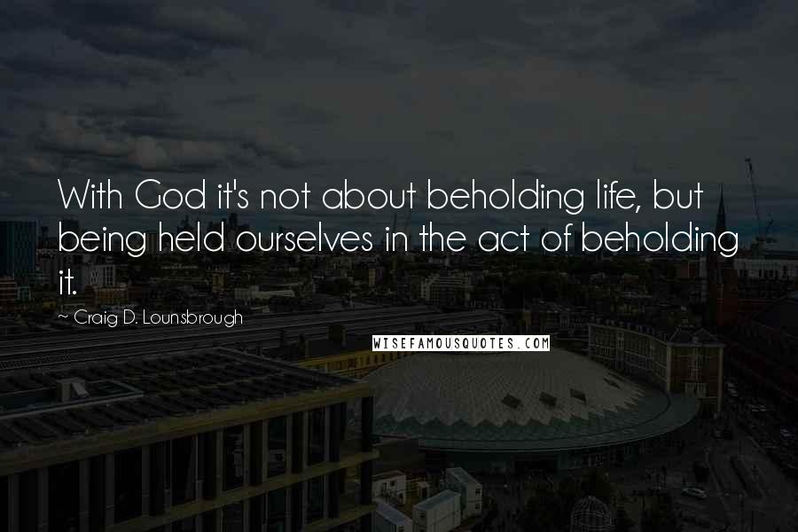 Craig D. Lounsbrough Quotes: With God it's not about beholding life, but being held ourselves in the act of beholding it.