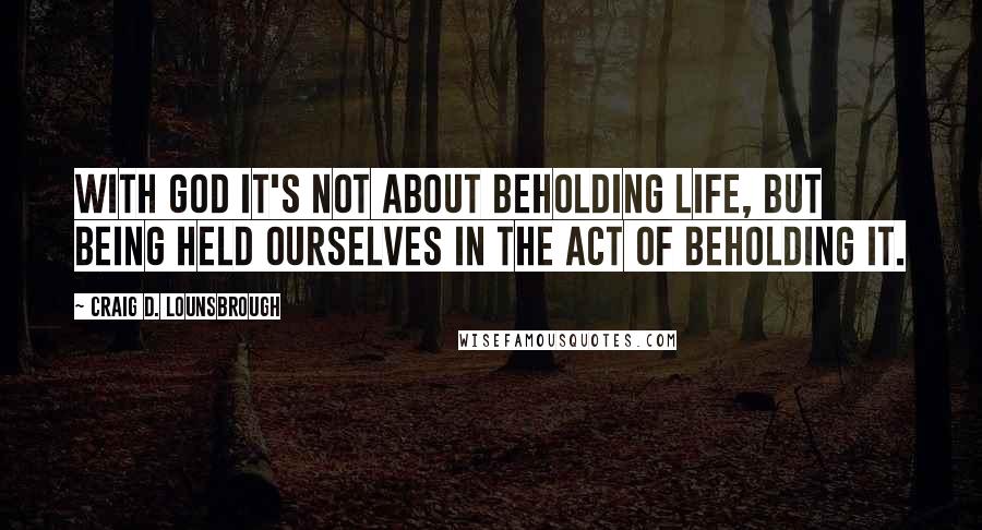 Craig D. Lounsbrough Quotes: With God it's not about beholding life, but being held ourselves in the act of beholding it.