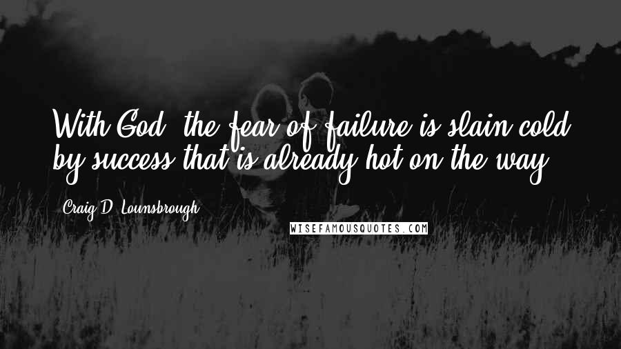 Craig D. Lounsbrough Quotes: With God, the fear of failure is slain cold by success that is already hot on the way.