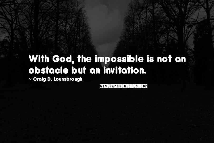 Craig D. Lounsbrough Quotes: With God, the impossible is not an obstacle but an invitation.