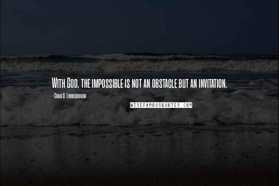 Craig D. Lounsbrough Quotes: With God, the impossible is not an obstacle but an invitation.