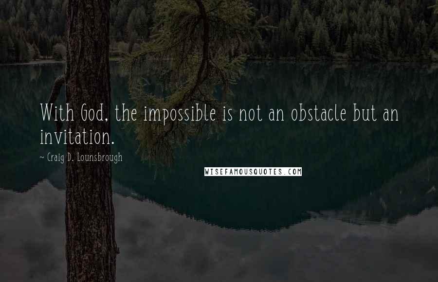 Craig D. Lounsbrough Quotes: With God, the impossible is not an obstacle but an invitation.