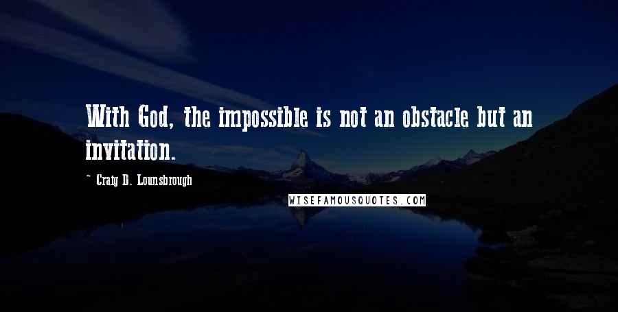 Craig D. Lounsbrough Quotes: With God, the impossible is not an obstacle but an invitation.