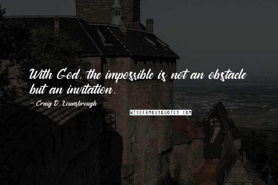 Craig D. Lounsbrough Quotes: With God, the impossible is not an obstacle but an invitation.